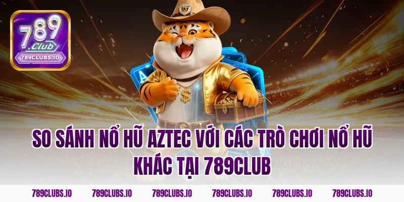So sánh nổ hũ Aztec với các trò chơi nổ hũ khác tại 789club