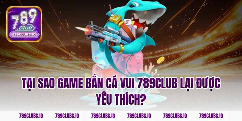 Tại sao game bắn cá vui 789club lại được yêu thích?